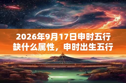 2026年9月17日申时五行缺什么属性，申时出生五行缺什么