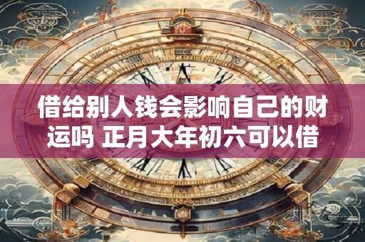 借给别人钱会影响自己的财运吗 正月大年初六可以借钱吗