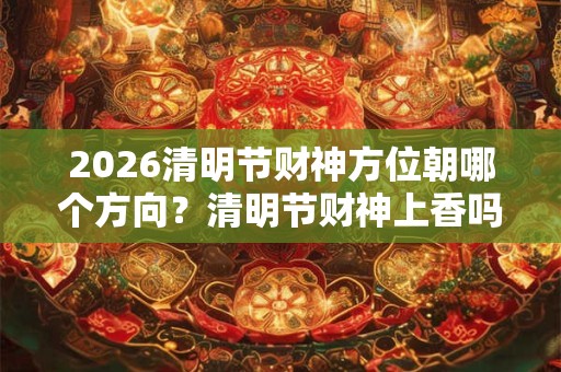 2026清明节财神方位朝哪个方向?清明节财神上香吗? 2026清明节财神方位朝哪个方向?清明节财神上香吗?