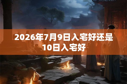 2026年7月9日入宅好还是10日入宅好