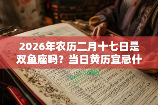 2026年农历二月十七日是双鱼座吗？当日黄历宜忌什么？