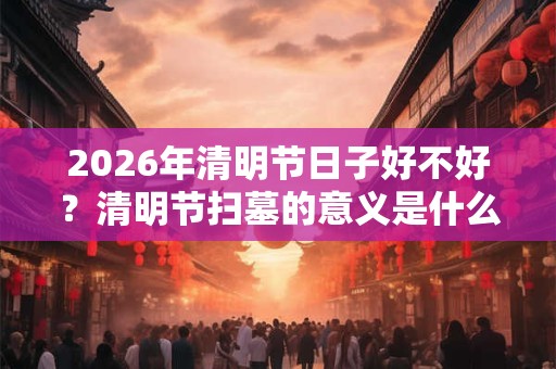 2026年清明节日子好不好？清明节扫墓的意义是什么？