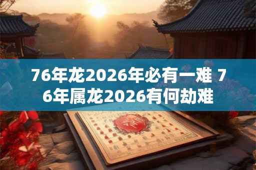 76年龙2026年必有一难 76年属龙2026有何劫难