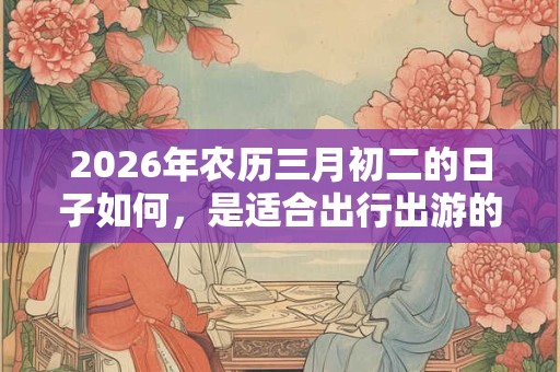 2026年农历三月初二的日子如何，是适合出行出游的日子吗？