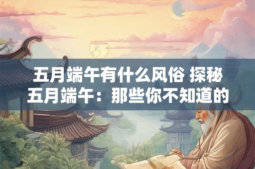 五月端午有什么风俗 探秘五月端午：那些你不知道的风俗