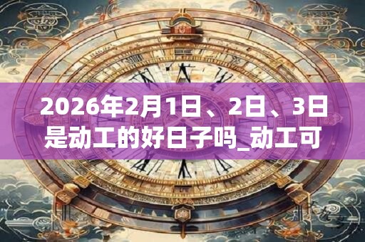 2026年2月1日、2日、3日是动工的好日子吗_动工可以吗 2026年2月1日、2日、3日是动工的好日子吗_动工可以吗