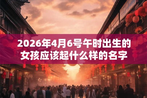 2026年4月6号午时出生的女孩应该起什么样的名字