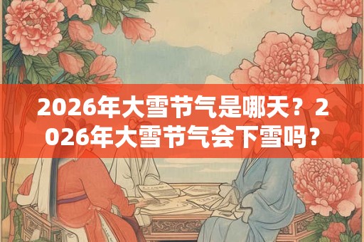 2026年大雪节气是哪天？2026年大雪节气会下雪吗？