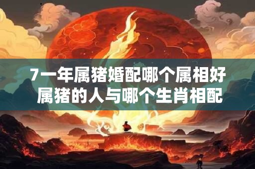 7一年属猪婚配哪个属相好 属猪的人与哪个生肖相配