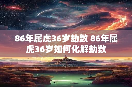 86年属虎36岁劫数 86年属虎36岁如何化解劫数