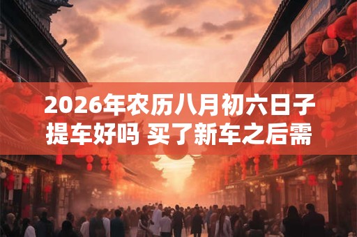 2026年农历八月初六日子提车好吗 买了新车之后需要做些什么