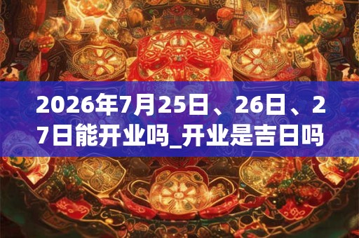 2026年7月25日、26日、27日能开业吗_开业是吉日吗