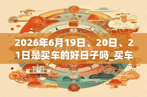 2026年6月19日、20日、21日是买车的好日子吗_买车可以吗