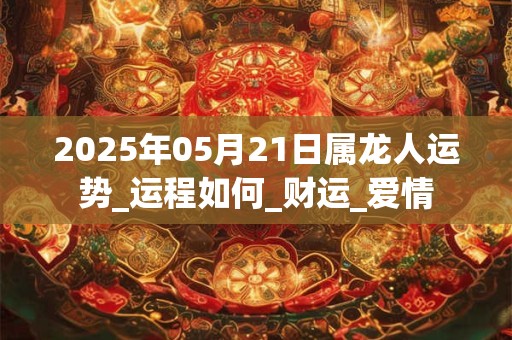 2025年05月21日属龙人运势_运程如何_财运_爱情 2025年05月21日属龙人运势_运程如何_财运_爱情