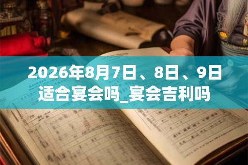2026年8月7日、8日、9日适合宴会吗_宴会吉利吗