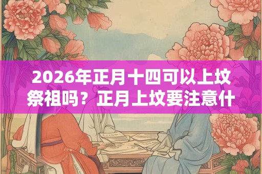 2026年正月十四可以上坟祭祖吗？正月上坟要注意什么？