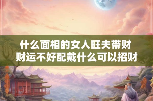 什么面相的女人旺夫带财 财运不好配戴什么可以招财