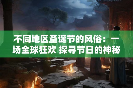 不同地区圣诞节的风俗：一场全球狂欢 探寻节日的神秘面纱