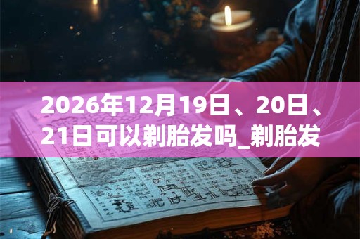 2026年12月19日、20日、21日可以剃胎发吗_剃胎发日子好吗