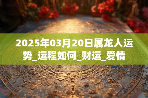 2025年03月20日属龙人运势_运程如何_财运_爱情