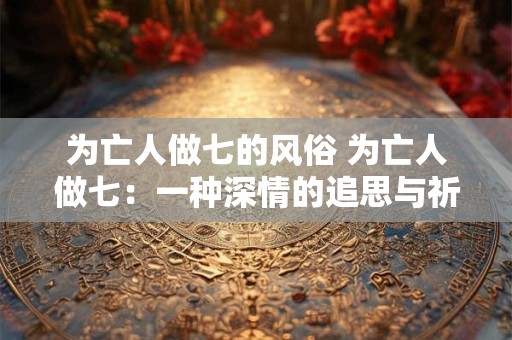 为亡人做七的风俗 为亡人做七:一种深情的追思与祈福 为亡人做七的风俗 为亡人做七:一种深情的追思与祈福