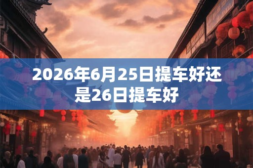 2026年6月25日提车好还是26日提车好