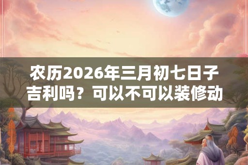 农历2026年三月初七日子吉利吗？可以不可以装修动土？