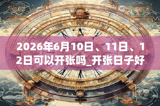 2026年6月10日、11日、12日可以开张吗_开张日子好吗 2026年6月10日、11日、12日可以开张吗_开张日子好吗