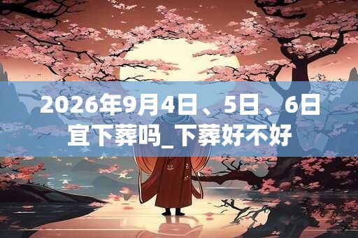 2026年9月4日、5日、6日宜下葬吗_下葬好不好