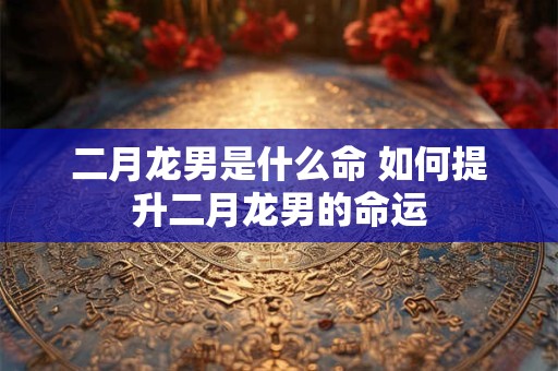 二月龙男是什么命 如何提升二月龙男的命运