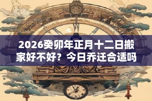 2026癸卯年正月十二日搬家好不好？今日乔迁合适吗？