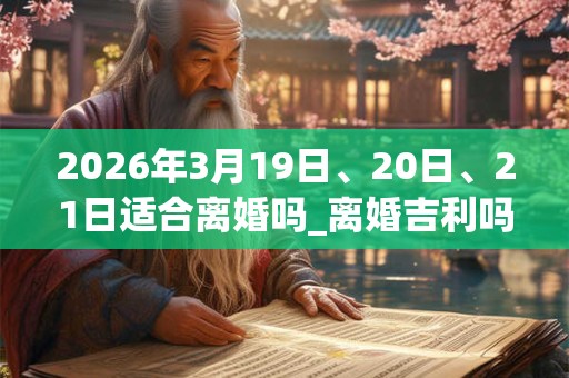 2026年3月19日、20日、21日适合离婚吗_离婚吉利吗