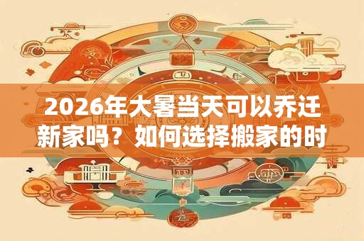 2026年大暑当天可以乔迁新家吗？如何选择搬家的时间和日期？