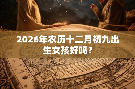 2026年农历十二月初九出生女孩好吗? 2026年农历十二月初九出生女孩好吗?