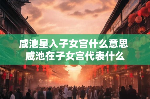 咸池星入子女宫什么意思 咸池在子女宫代表什么 咸池星入子女宫什么意思 咸池在子女宫代表什么
