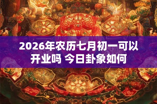 2026年农历七月初一可以开业吗 今日卦象如何