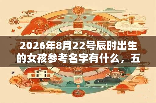 2026年8月22号辰时出生的女孩参考名字有什么，五行属什么