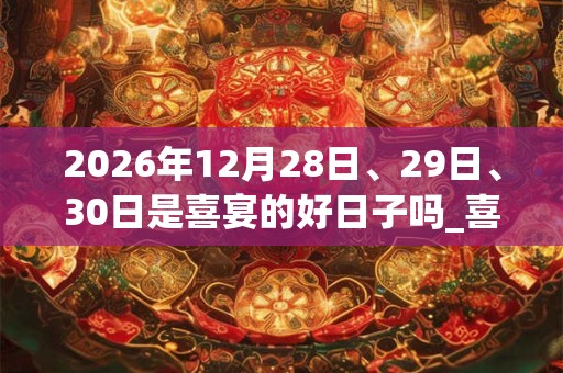2026年12月28日、29日、30日是喜宴的好日子吗_喜宴可以吗