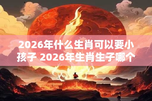 2026年什么生肖可以要小孩子 2026年生肖生子哪个好