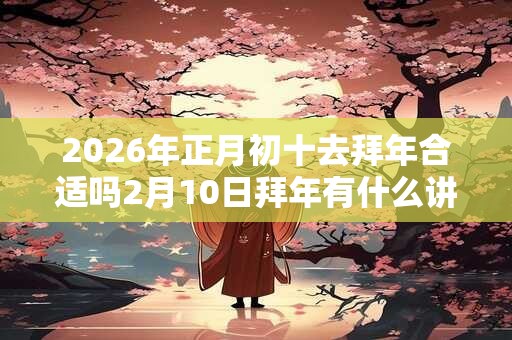 2026年正月初十去拜年合适吗2月10日拜年有什么讲究