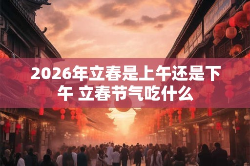 2026年立春是上午还是下午 立春节气吃什么