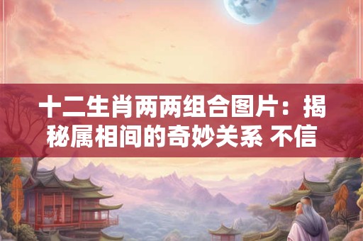 十二生肖两两组合图片：揭秘属相间的奇妙关系 不信你看！
