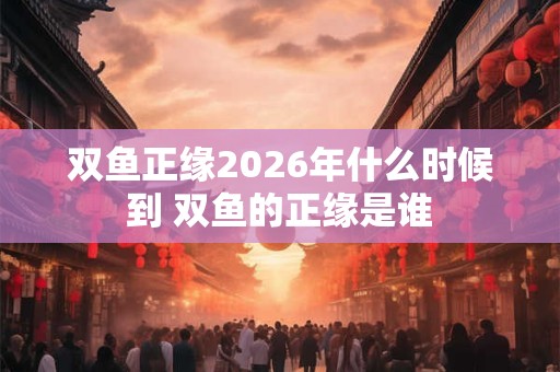 双鱼正缘2026年什么时候到 双鱼的正缘是谁