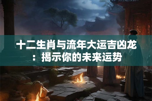 十二生肖与流年大运吉凶龙：揭示你的未来运势