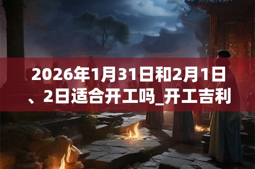 2026年1月31日和2月1日、2日适合开工吗_开工吉利吗