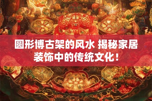 圆形博古架的风水 揭秘家居装饰中的传统文化！
