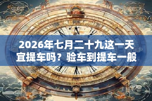 2026年七月二十九这一天宜提车吗？验车到提车一般要多久
