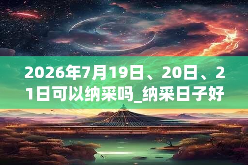 2026年7月19日、20日、21日可以纳采吗_纳采日子好吗