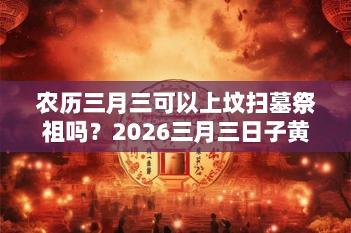 农历三月三可以上坟扫墓祭祖吗？2026三月三日子黄历如何？