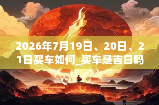 2026年7月19日、20日、21日买车如何_买车是吉日吗